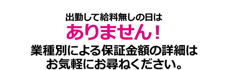 出勤して給料無しの日はありません！業種別による保証金額の詳細はお気軽にお尋ねください。