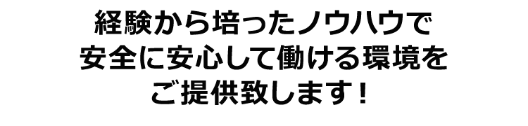 経験から培ったノウハウで安全に安心して働ける環境をご提供致します！